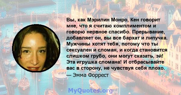 Вы, как Мэрилин Монро, Кен говорит мне, что я считаю комплиментом и говорю нервное спасибо. Прерывание, добавляет он, вы все бархат и липучка. Мужчины хотят тебя, потому что ты сексуален и сломан, и когда становится