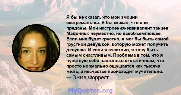 Я бы не сказал, что мои эмоции экстремальны. Я бы сказал, что они преданы. Мои настроения-эквивалент танцев Мадонны: неуместно, но всеобъемлющее. Если мне будет грустно, я мог бы быть самой грустной девушкой, которую