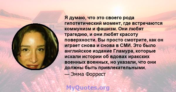 Я думаю, что это своего рода гипотетический момент, где встречаются коммунизм и фашизм. Они любят трагедию, и они любят красоту поверхности. Вы просто смотрите, как он играет снова и снова в СМИ. Это было английское