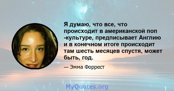 Я думаю, что все, что происходит в американской поп -культуре, предписывает Англию и в конечном итоге происходит там шесть месяцев спустя, может быть, год.