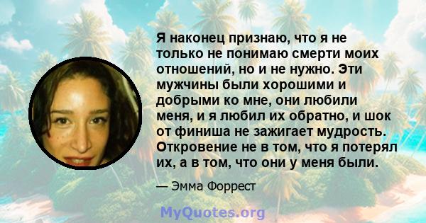 Я наконец признаю, что я не только не понимаю смерти моих отношений, но и не нужно. Эти мужчины были хорошими и добрыми ко мне, они любили меня, и я любил их обратно, и шок от финиша не зажигает мудрость. Откровение не