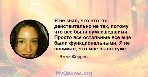 Я не знал, что что -то действительно не так, потому что все были сумасшедшими. Просто все остальные все еще были функциональными. Я не понимал, что мне было хуже.