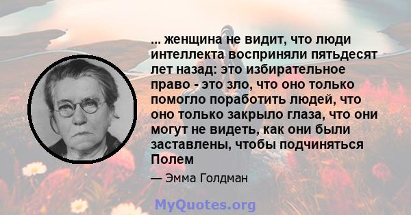 ... женщина не видит, что люди интеллекта восприняли пятьдесят лет назад: это избирательное право - это зло, что оно только помогло поработить людей, что оно только закрыло глаза, что они могут не видеть, как они были