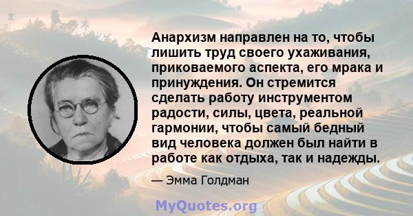 Анархизм направлен на то, чтобы лишить труд своего ухаживания, приковаемого аспекта, его мрака и принуждения. Он стремится сделать работу инструментом радости, силы, цвета, реальной гармонии, чтобы самый бедный вид