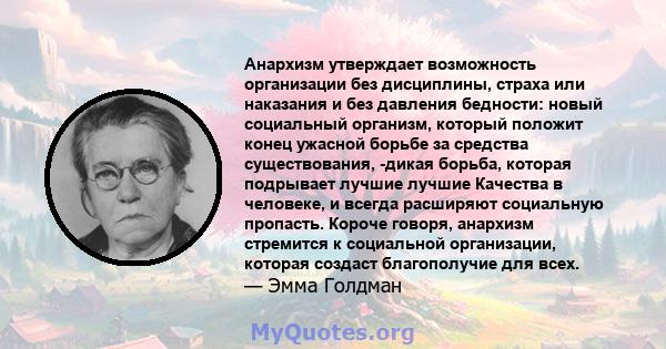 Анархизм утверждает возможность организации без дисциплины, страха или наказания и без давления бедности: новый социальный организм, который положит конец ужасной борьбе за средства существования, -дикая борьба, которая 