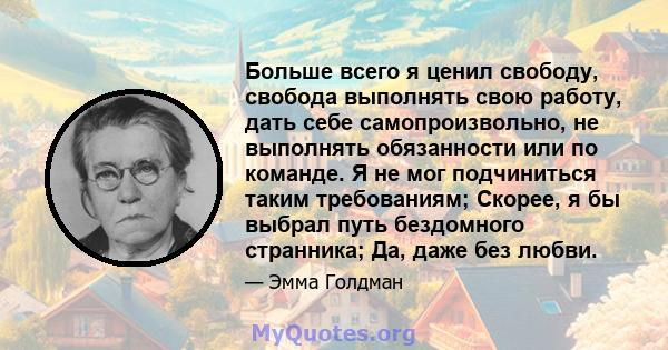 Больше всего я ценил свободу, свобода выполнять свою работу, дать себе самопроизвольно, не выполнять обязанности или по команде. Я не мог подчиниться таким требованиям; Скорее, я бы выбрал путь бездомного странника; Да, 