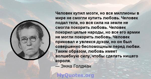 Человек купил мозги, но все миллионы в мире не смогли купить любовь. Человек подал тела, но вся сила на земле не смогла покорить любовь. Человек покорил целые народы, но все его армии не могли покорить любовь. Человек