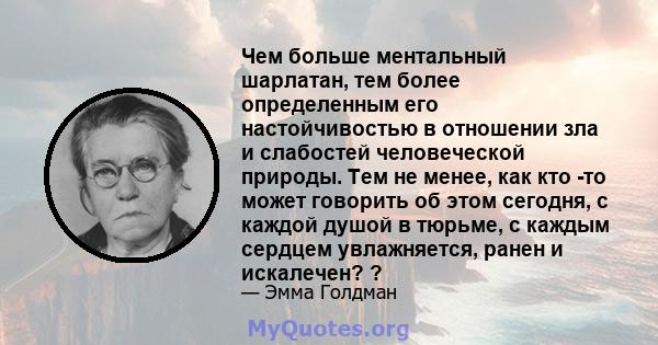 Чем больше ментальный шарлатан, тем более определенным его настойчивостью в отношении зла и слабостей человеческой природы. Тем не менее, как кто -то может говорить об этом сегодня, с каждой душой в тюрьме, с каждым