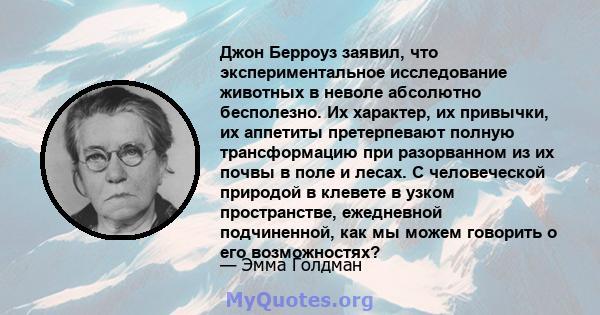 Джон Берроуз заявил, что экспериментальное исследование животных в неволе абсолютно бесполезно. Их характер, их привычки, их аппетиты претерпевают полную трансформацию при разорванном из их почвы в поле и лесах. С