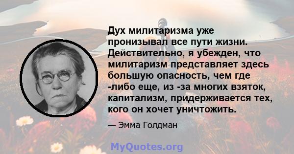 Дух милитаризма уже пронизывал все пути жизни. Действительно, я убежден, что милитаризм представляет здесь большую опасность, чем где -либо еще, из -за многих взяток, капитализм, придерживается тех, кого он хочет