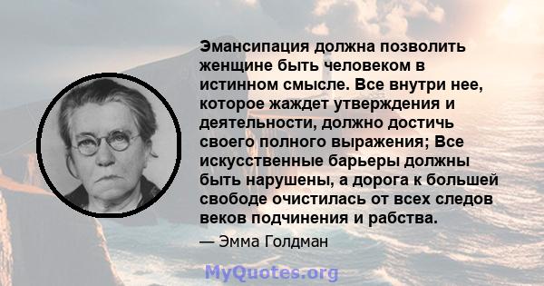 Эмансипация должна позволить женщине быть человеком в истинном смысле. Все внутри нее, которое жаждет утверждения и деятельности, должно достичь своего полного выражения; Все искусственные барьеры должны быть нарушены,