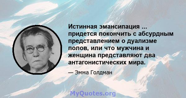 Истинная эмансипация ... придется покончить с абсурдным представлением о дуализме полов, или что мужчина и женщина представляют два антагонистических мира.