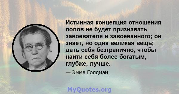 Истинная концепция отношения полов не будет признавать завоевателя и завоеванного; он знает, но одна великая вещь; дать себя безгранично, чтобы найти себя более богатым, глубже, лучше.