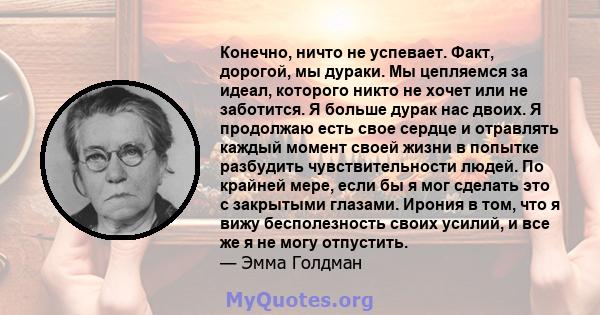 Конечно, ничто не успевает. Факт, дорогой, мы дураки. Мы цепляемся за идеал, которого никто не хочет или не заботится. Я больше дурак нас двоих. Я продолжаю есть свое сердце и отравлять каждый момент своей жизни в