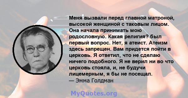 Меня вызвали перед главной матроной, высокой женщиной с таковым лицом. Она начала принимать мою родословную. Какая религия? был первый вопрос. Нет, я атеист. Атеизм здесь запрещен. Вам придется пойти в церковь. Я