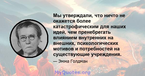 Мы утверждали, что ничто не окажется более катастрофическим для наших идей, чем пренебрегать влиянием внутренних на внешних, психологических мотивов и потребностей на существующие учреждения.