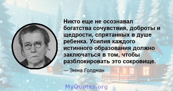 Никто еще не осознавал богатства сочувствия, доброты и щедрости, спрятанных в душе ребенка. Усилия каждого истинного образования должно заключаться в том, чтобы разблокировать это сокровище.