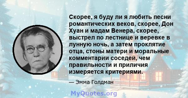 Скорее, я буду ли я любить песни романтических веков, скорее, Дон Хуан и мадам Венера, скорее, выстрел по лестнице и веревке в лунную ночь, а затем проклятие отца, стоны матери и моральные комментарии соседей, чем