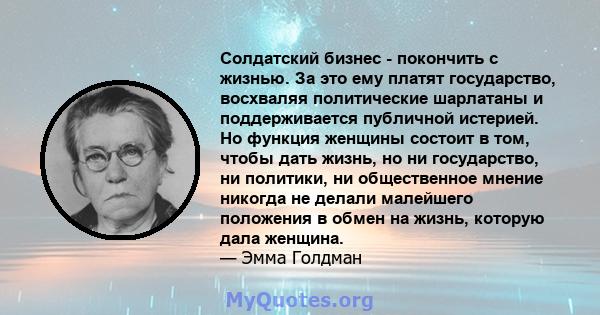 Солдатский бизнес - покончить с жизнью. За это ему платят государство, восхваляя политические шарлатаны и поддерживается публичной истерией. Но функция женщины состоит в том, чтобы дать жизнь, но ни государство, ни