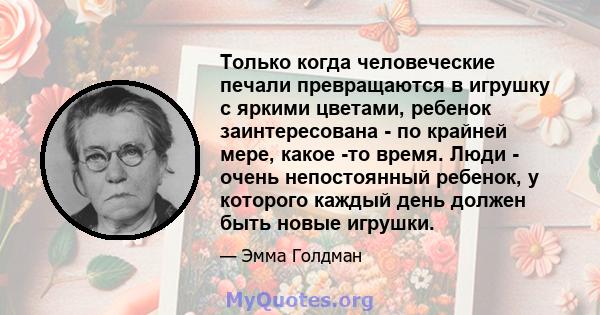 Только когда человеческие печали превращаются в игрушку с яркими цветами, ребенок заинтересована - по крайней мере, какое -то время. Люди - очень непостоянный ребенок, у которого каждый день должен быть новые игрушки.