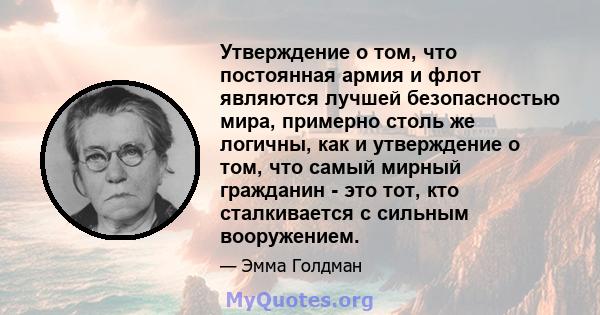 Утверждение о том, что постоянная армия и флот являются лучшей безопасностью мира, примерно столь же логичны, как и утверждение о том, что самый мирный гражданин - это тот, кто сталкивается с сильным вооружением.