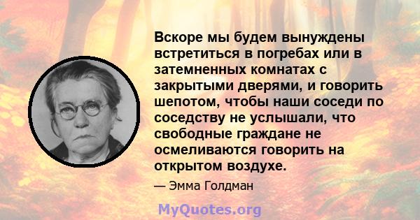 Вскоре мы будем вынуждены встретиться в погребах или в затемненных комнатах с закрытыми дверями, и говорить шепотом, чтобы наши соседи по соседству не услышали, что свободные граждане не осмеливаются говорить на