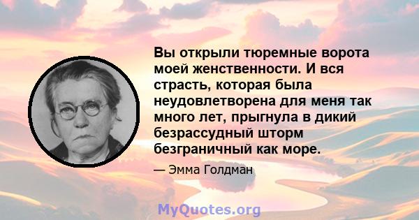 Вы открыли тюремные ворота моей женственности. И вся страсть, которая была неудовлетворена для меня так много лет, прыгнула в дикий безрассудный шторм безграничный как море.