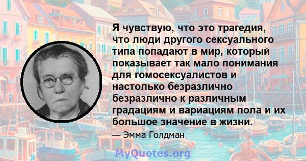 Я чувствую, что это трагедия, что люди другого сексуального типа попадают в мир, который показывает так мало понимания для гомосексуалистов и настолько безразлично безразлично к различным градациям и вариациям пола и их 