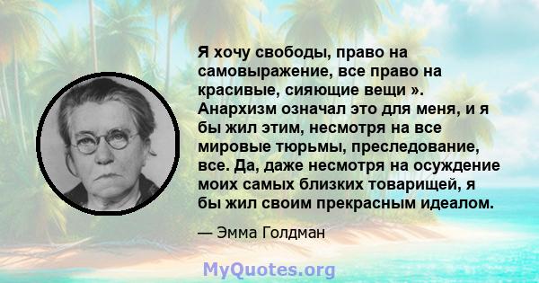 Я хочу свободы, право на самовыражение, все право на красивые, сияющие вещи ». Анархизм означал это для меня, и я бы жил этим, несмотря на все мировые тюрьмы, преследование, все. Да, даже несмотря на осуждение моих