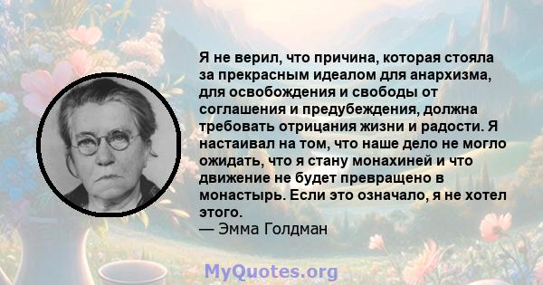 Я не верил, что причина, которая стояла за прекрасным идеалом для анархизма, для освобождения и свободы от соглашения и предубеждения, должна требовать отрицания жизни и радости. Я настаивал на том, что наше дело не