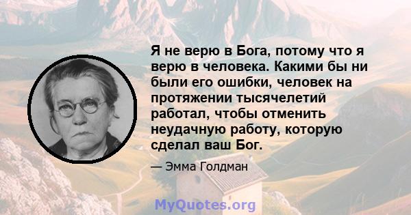 Я не верю в Бога, потому что я верю в человека. Какими бы ни были его ошибки, человек на протяжении тысячелетий работал, чтобы отменить неудачную работу, которую сделал ваш Бог.