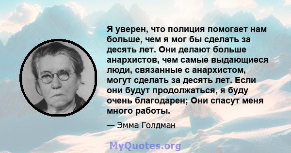 Я уверен, что полиция помогает нам больше, чем я мог бы сделать за десять лет. Они делают больше анархистов, чем самые выдающиеся люди, связанные с анархистом, могут сделать за десять лет. Если они будут продолжаться, я 