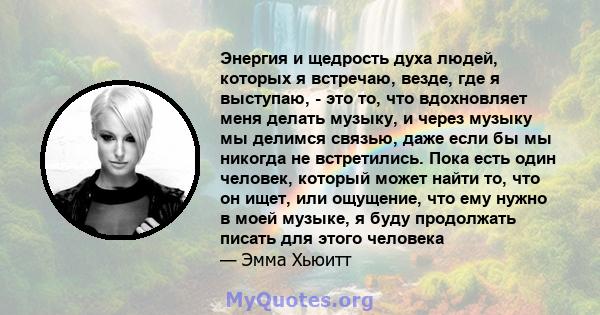 Энергия и щедрость духа людей, которых я встречаю, везде, где я выступаю, - это то, что вдохновляет меня делать музыку, и через музыку мы делимся связью, даже если бы мы никогда не встретились. Пока есть один человек,