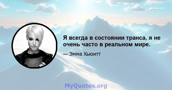 Я всегда в состоянии транса, я не очень часто в реальном мире.