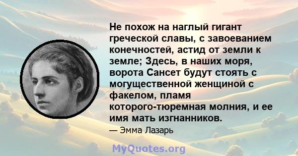 Не похож на наглый гигант греческой славы, с завоеванием конечностей, астид от земли к земле; Здесь, в наших моря, ворота Сансет будут стоять с могущественной женщиной с факелом, пламя которого-тюремная молния, и ее имя 