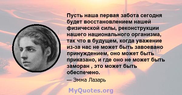 Пусть наша первая забота сегодня будет восстановлением нашей физической силы, реконструкции нашего национального организма, так что в будущем, когда уважение из-за нас не может быть завоевано принуждением, оно может