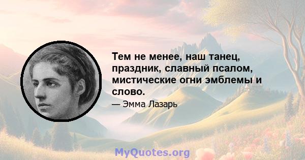 Тем не менее, наш танец, праздник, славный псалом, мистические огни эмблемы и слово.