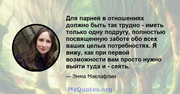 Для парней в отношениях должно быть так трудно - иметь только одну подругу, полностью посвященную заботе обо всех ваших целых потребностях. Я вижу, как при первой возможности вам просто нужно выйти туда и - сеять.