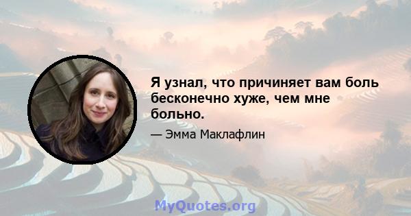 Я узнал, что причиняет вам боль бесконечно хуже, чем мне больно.