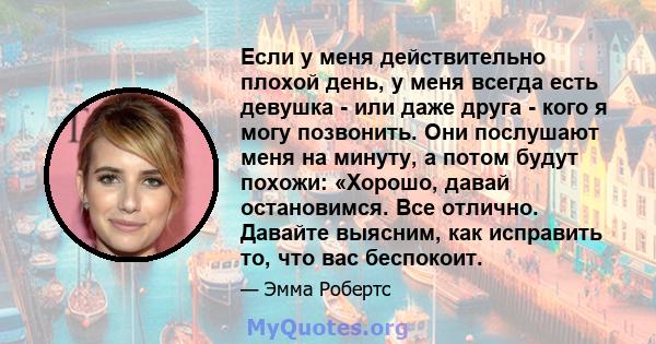 Если у меня действительно плохой день, у меня всегда есть девушка - или даже друга - кого я могу позвонить. Они послушают меня на минуту, а потом будут похожи: «Хорошо, давай остановимся. Все отлично. Давайте выясним,