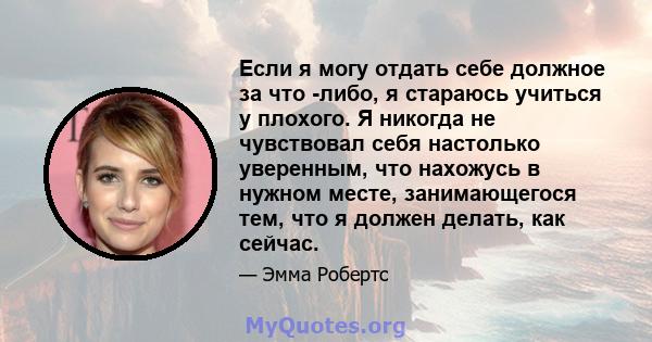 Если я могу отдать себе должное за что -либо, я стараюсь учиться у плохого. Я никогда не чувствовал себя настолько уверенным, что нахожусь в нужном месте, занимающегося тем, что я должен делать, как сейчас.