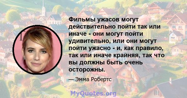 Фильмы ужасов могут действительно пойти так или иначе - они могут пойти удивительно, или они могут пойти ужасно - и, как правило, так или иначе крайняя, так что вы должны быть очень осторожны.