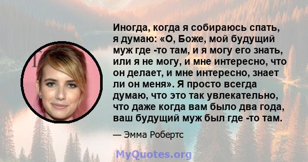 Иногда, когда я собираюсь спать, я думаю: «О, Боже, мой будущий муж где -то там, и я могу его знать, или я не могу, и мне интересно, что он делает, и мне интересно, знает ли он меня». Я просто всегда думаю, что это так