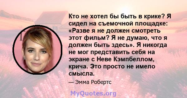 Кто не хотел бы быть в крике? Я сидел на съемочной площадке: «Разве я не должен смотреть этот фильм? Я не думаю, что я должен быть здесь». Я никогда не мог представить себя на экране с Неве Кэмпбеллом, крича. Это просто 