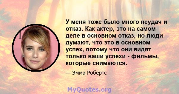 У меня тоже было много неудач и отказ. Как актер, это на самом деле в основном отказ, но люди думают, что это в основном успех, потому что они видят только ваши успехи - фильмы, которые снимаются.