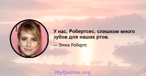 У нас, Робертсес, слишком много зубов для наших ртов.