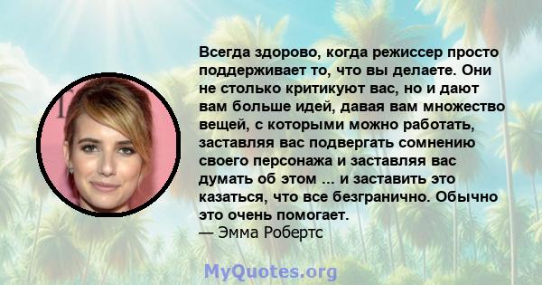 Всегда здорово, когда режиссер просто поддерживает то, что вы делаете. Они не столько критикуют вас, но и дают вам больше идей, давая вам множество вещей, с которыми можно работать, заставляя вас подвергать сомнению