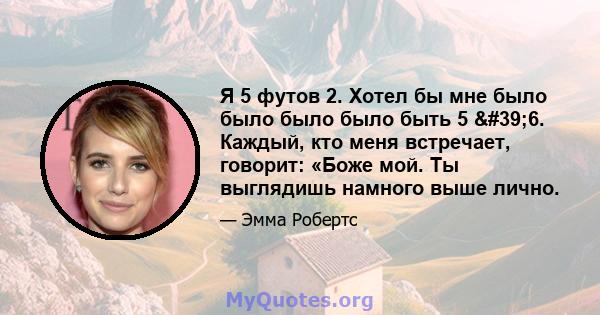 Я 5 футов 2. Хотел бы мне было было было было быть 5 '6. Каждый, кто меня встречает, говорит: «Боже мой. Ты выглядишь намного выше лично.