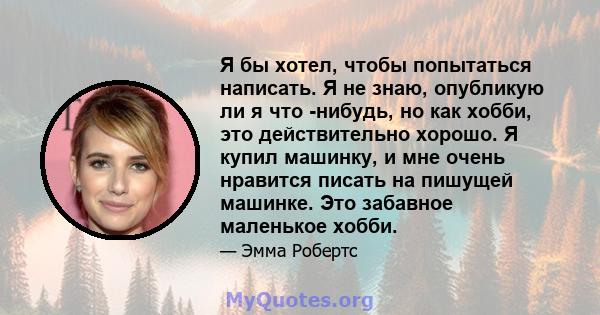 Я бы хотел, чтобы попытаться написать. Я не знаю, опубликую ли я что -нибудь, но как хобби, это действительно хорошо. Я купил машинку, и мне очень нравится писать на пишущей машинке. Это забавное маленькое хобби.