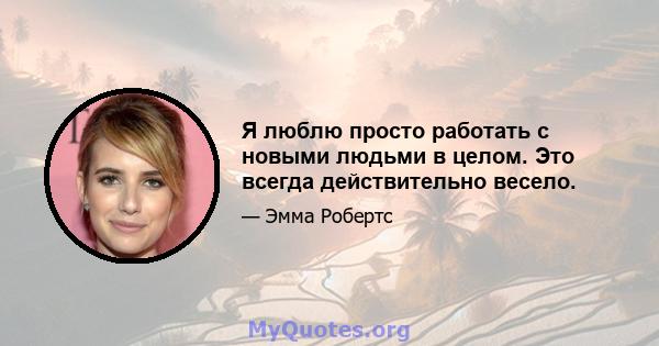 Я люблю просто работать с новыми людьми в целом. Это всегда действительно весело.